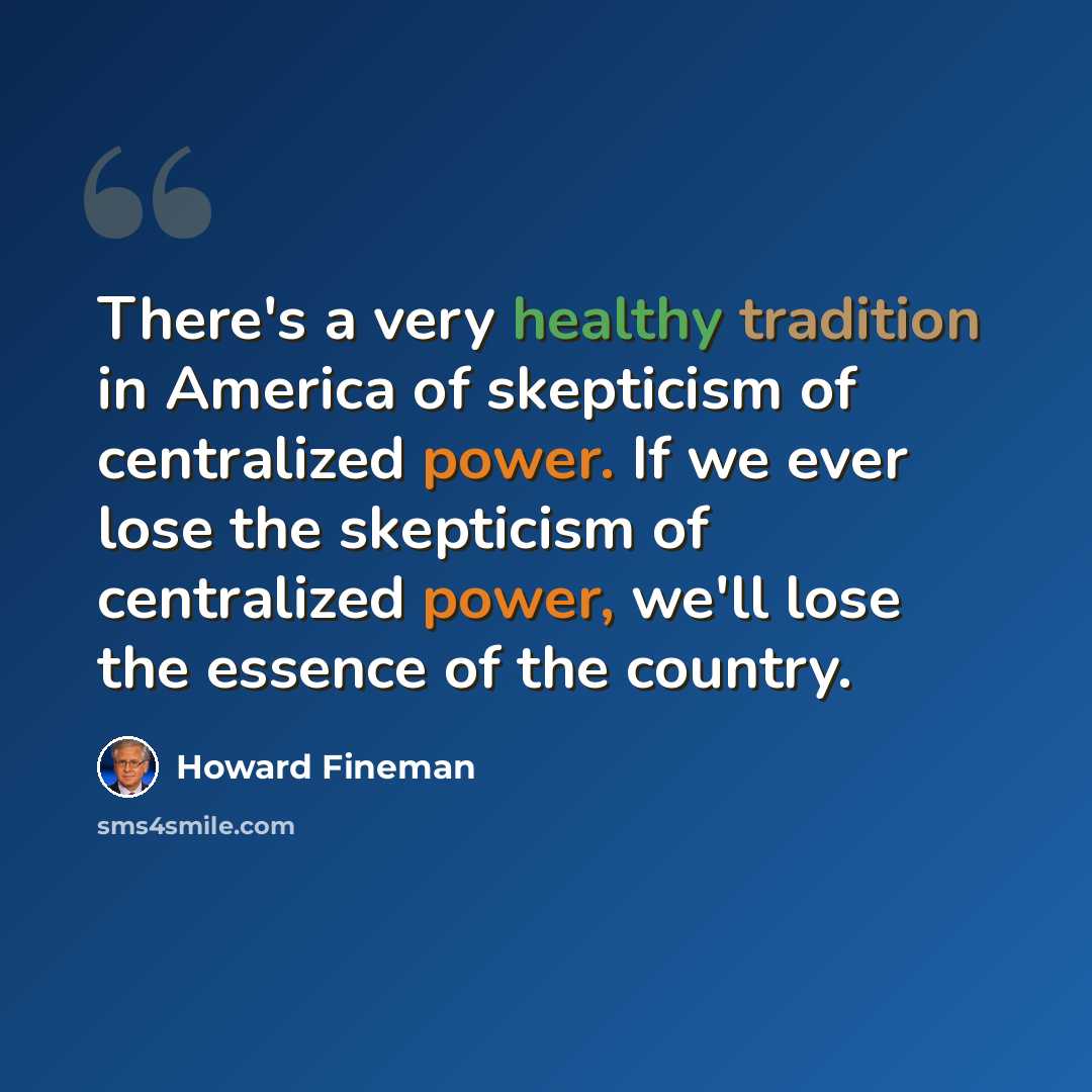 “There's a very healthy tradition in America of skepticism of centralized power. If we ever lose the skepticism of centralized power, we'll lose the essence of the country.” quote by Howard Fineman
