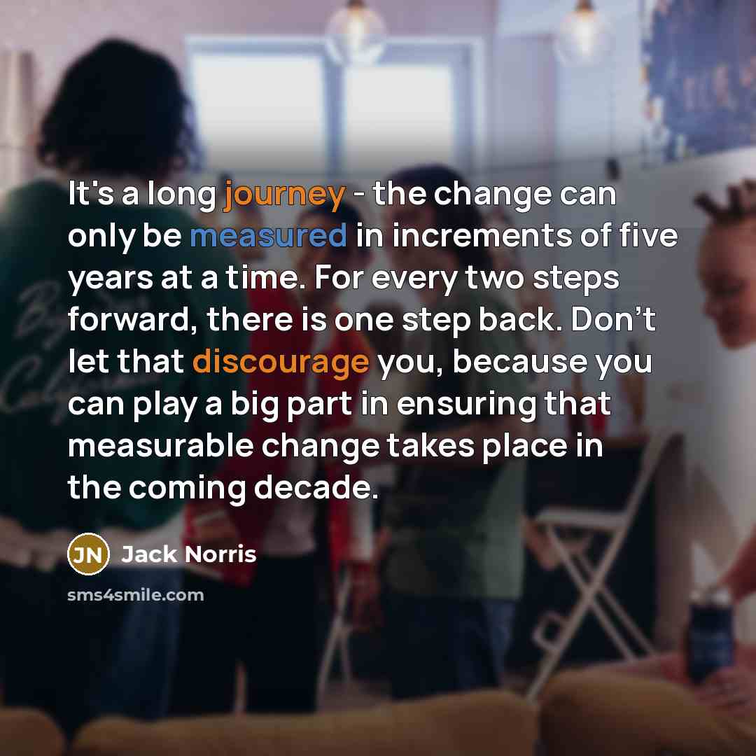 “It's a long journey - the change can only be measured in increments of five years at a time. For every two steps forward, there is one step back. Don't let that discourage you, because you can play a big part in ensuring that measurable change takes place in the coming decade.” quote by Jack Norris