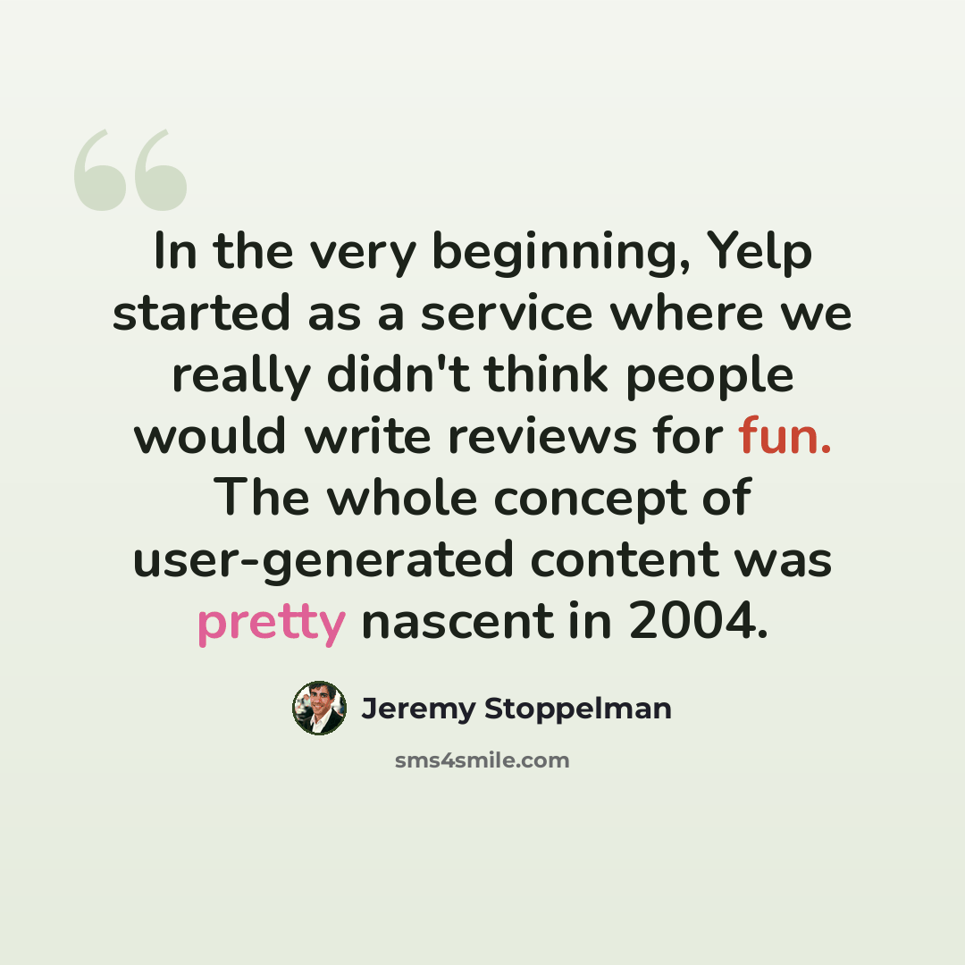 “In the very beginning, Yelp started as a service where we really didn't think people would write reviews for fun. The whole concept of user-generated content was pretty nascent in 2004.” quote by Jeremy Stoppelman