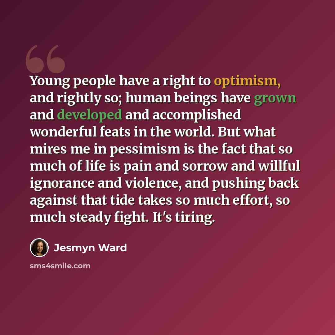 “Young people have a right to optimism, and rightly so; human beings have grown and developed and accomplished wonderful feats in the world. But what mires me in pessimism is the fact that so much of life is pain and sorrow and willful ignorance and violence, and pushing back against that tide…” quote by Jesmyn Ward