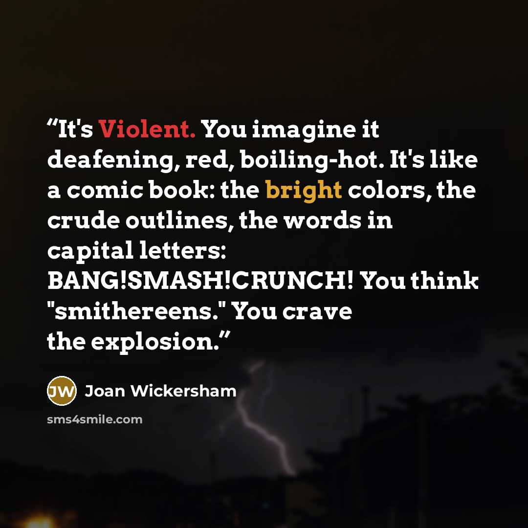 “It's Violent. You imagine it deafening, red, boiling-hot. It's like a comic book: the bright colors, the crude outlines, the words in capital letters: BANG!SMASH!CRUNCH! You think "smithereens." You crave the explosion.” quote by Joan Wickersham