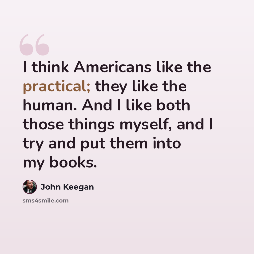 “I think Americans like the practical; they like the human. And I like both those things myself, and I try and put them into my books.” quote by John Keegan