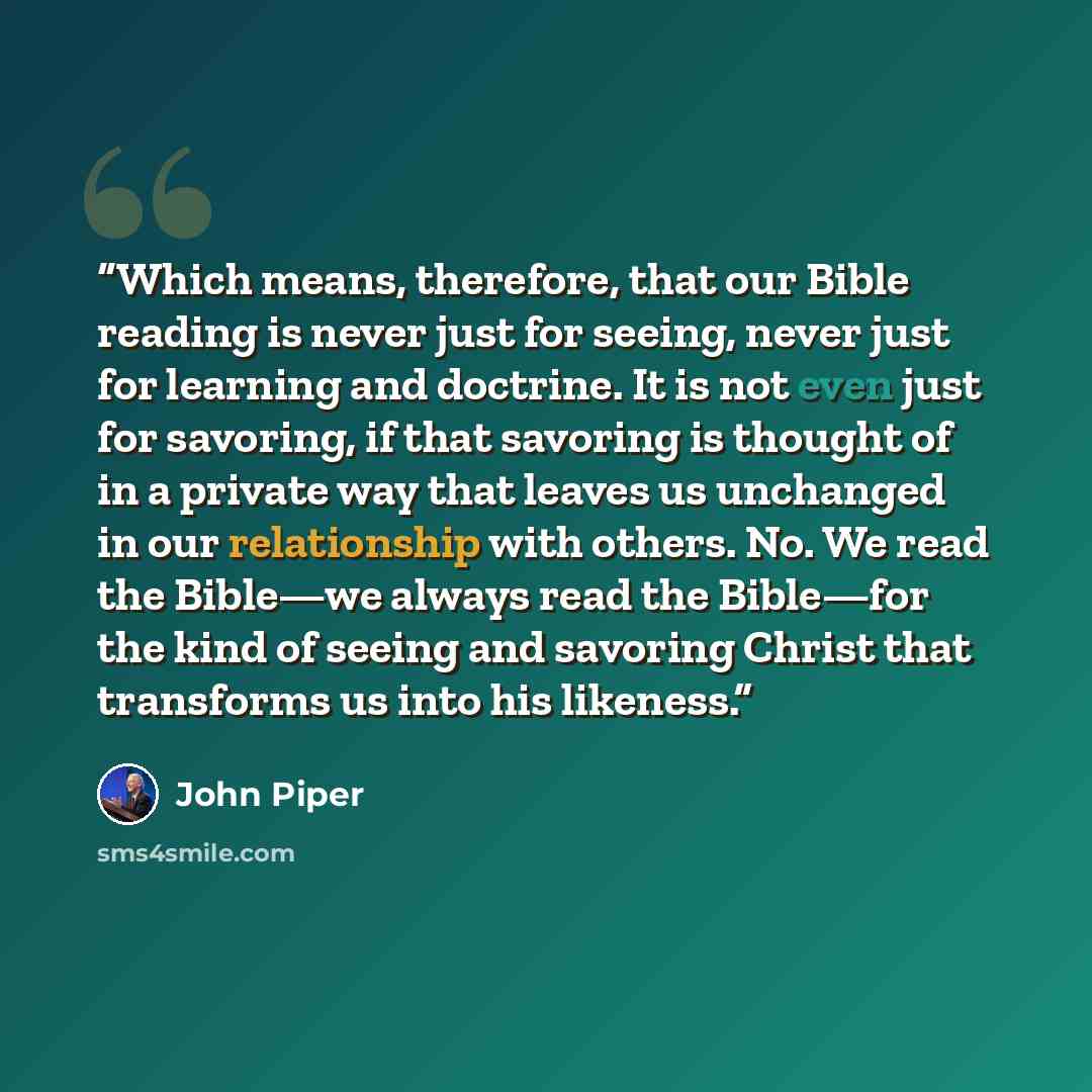 “Which means, therefore, that our Bible reading is never just for seeing, never just for learning and doctrine. It is not even just for savoring, if that savoring is thought of in a private way that leaves us unchanged in our relationship with others. No. We read the Bible—we always read the…” quote by John Piper