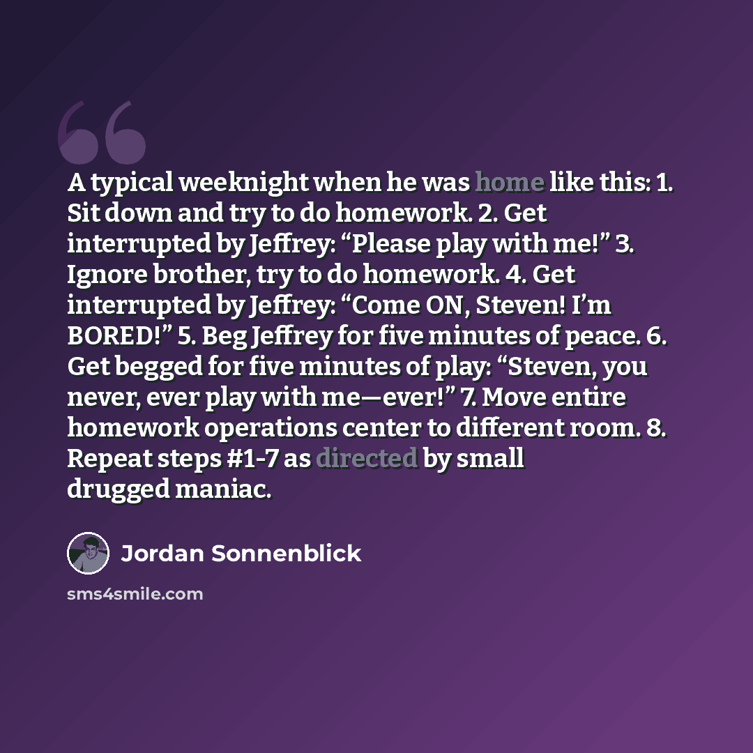 “A typical weeknight when he was home like this: 1. Sit down and try to do homework. 2. Get interrupted by Jeffrey: “Please play with me!” 3. Ignore brother, try to do homework. 4. Get interrupted by Jeffrey: “Come ON, Steven! I’m BORED!” 5. Beg Jeffrey for five minutes of peace. 6. Get begged for…” quote by Jordan Sonnenblick