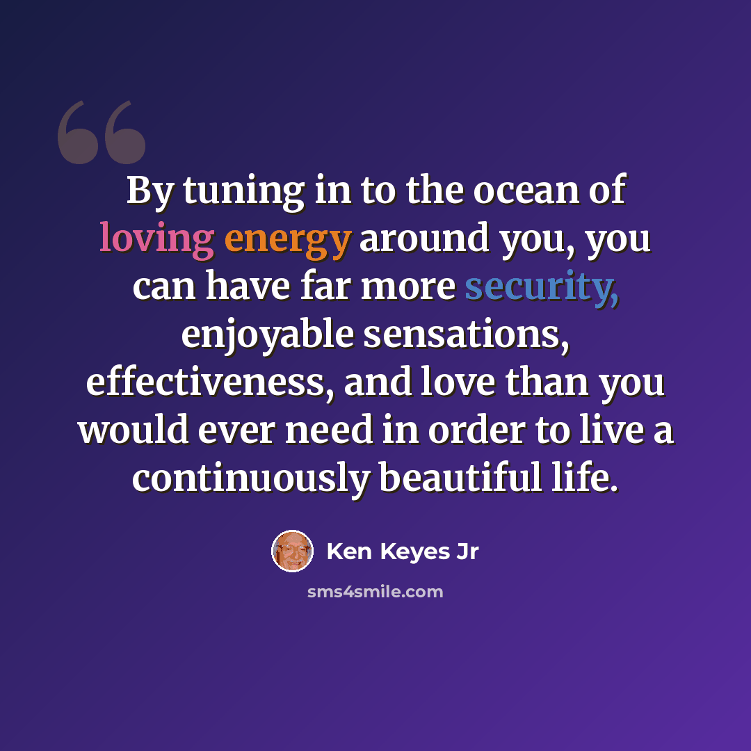 “By tuning in to the ocean of loving energy around you, you can have far more security, enjoyable sensations, effectiveness, and love than you would ever need in order to live a continuously beautiful life.” quote by Ken Keyes Jr