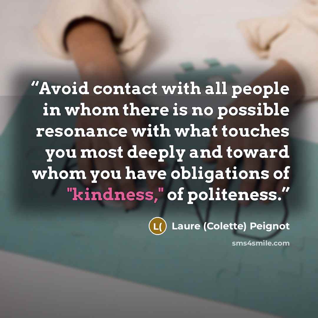 “Avoid contact with all people in whom there is no possible resonance with what touches you most deeply and toward whom you have obligations of "kindness," of politeness.” quote by Laure (Colette) Peignot