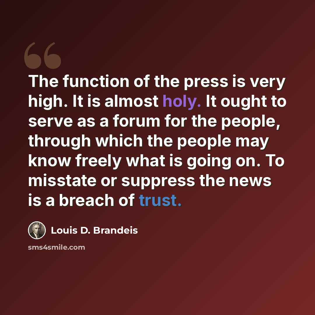 “The function of the press is very high. It is almost holy. It ought to serve as a forum for the people, through which the people may know freely what is going on. To misstate or suppress the news is a breach of trust.” quote by Louis D. Brandeis