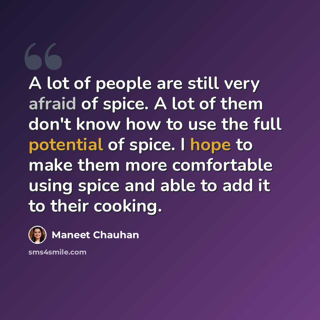 “A lot of people are still very afraid of spice. A lot of them don't know how to use the full potential of spice. I hope to make them more comfortable using spice and able to add it to their cooking.” quote by Maneet Chauhan