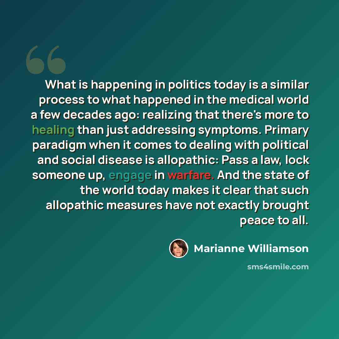 “What is happening in politics today is a similar process to what happened in the medical world a few decades ago: realizing that there's more to healing than just addressing symptoms. Primary paradigm when it comes to dealing with political and social disease is allopathic: Pass a law, lock…” quote by Marianne Williamson
