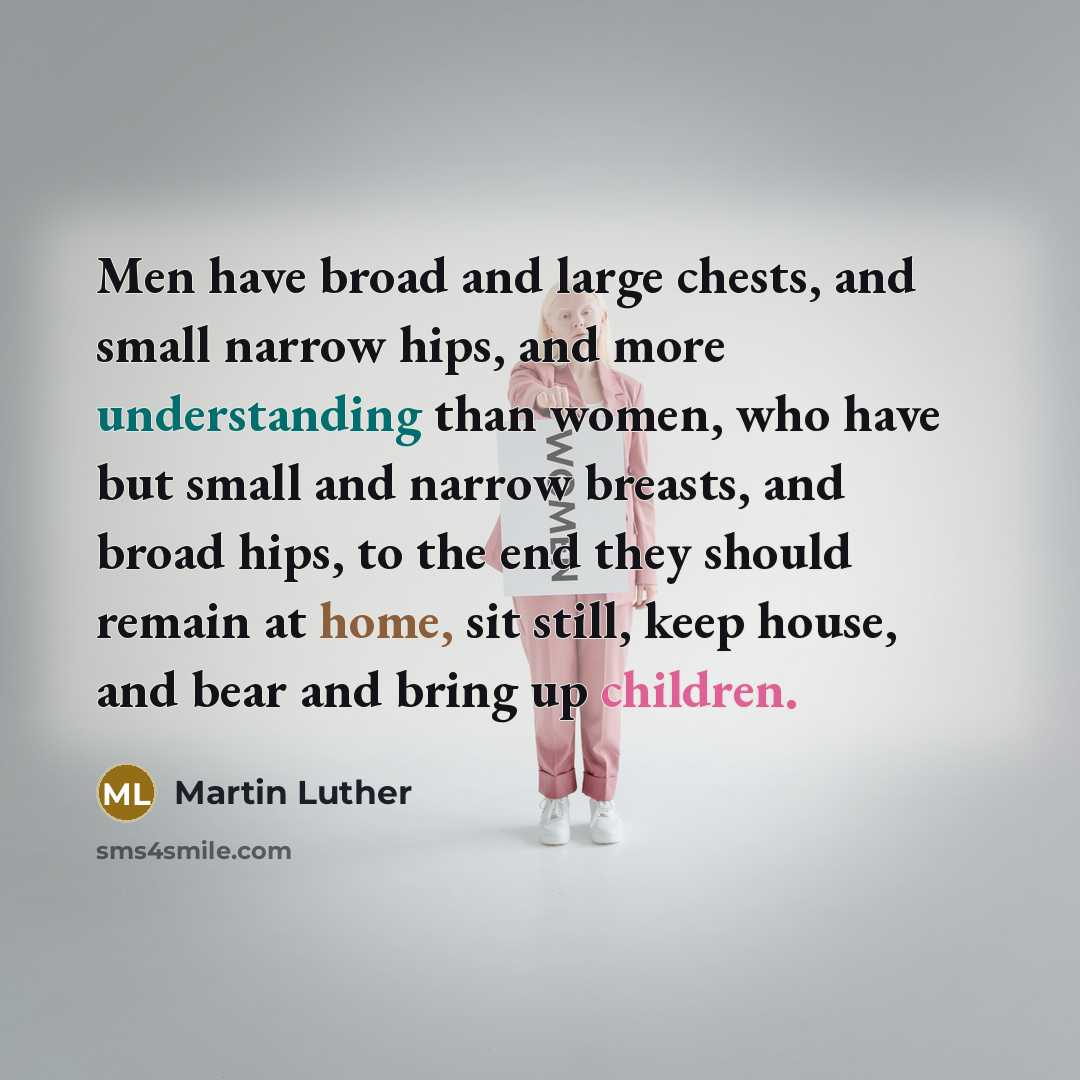 “Men have broad and large chests, and small narrow hips, and more understanding than women, who have but small and narrow breasts, and broad hips, to the end they should remain at home, sit still, keep house, and bear and bring up children.” quote by Martin Luther