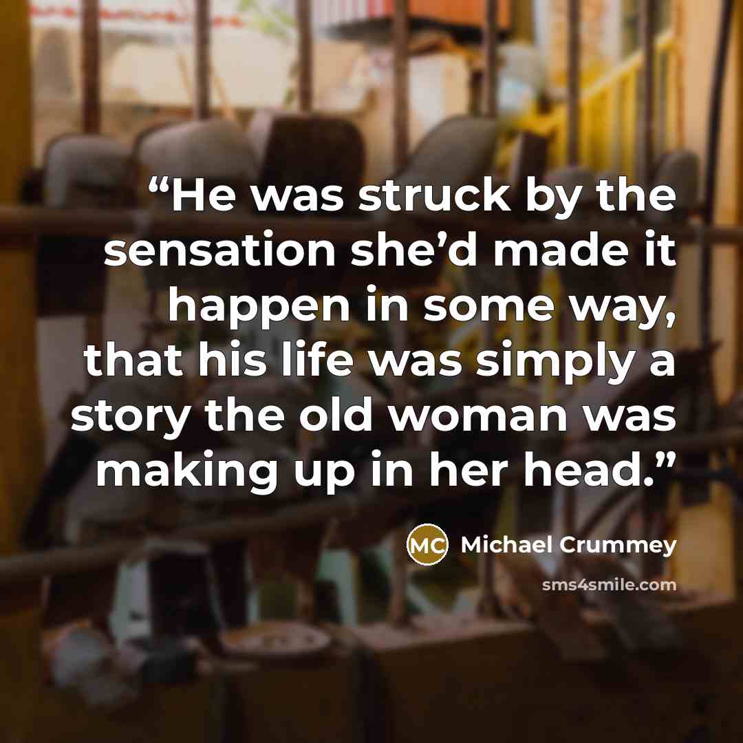 “He was struck by the sensation she’d made it happen in some way, that his life was simply a story the old woman was making up in her head.” quote by Michael Crummey