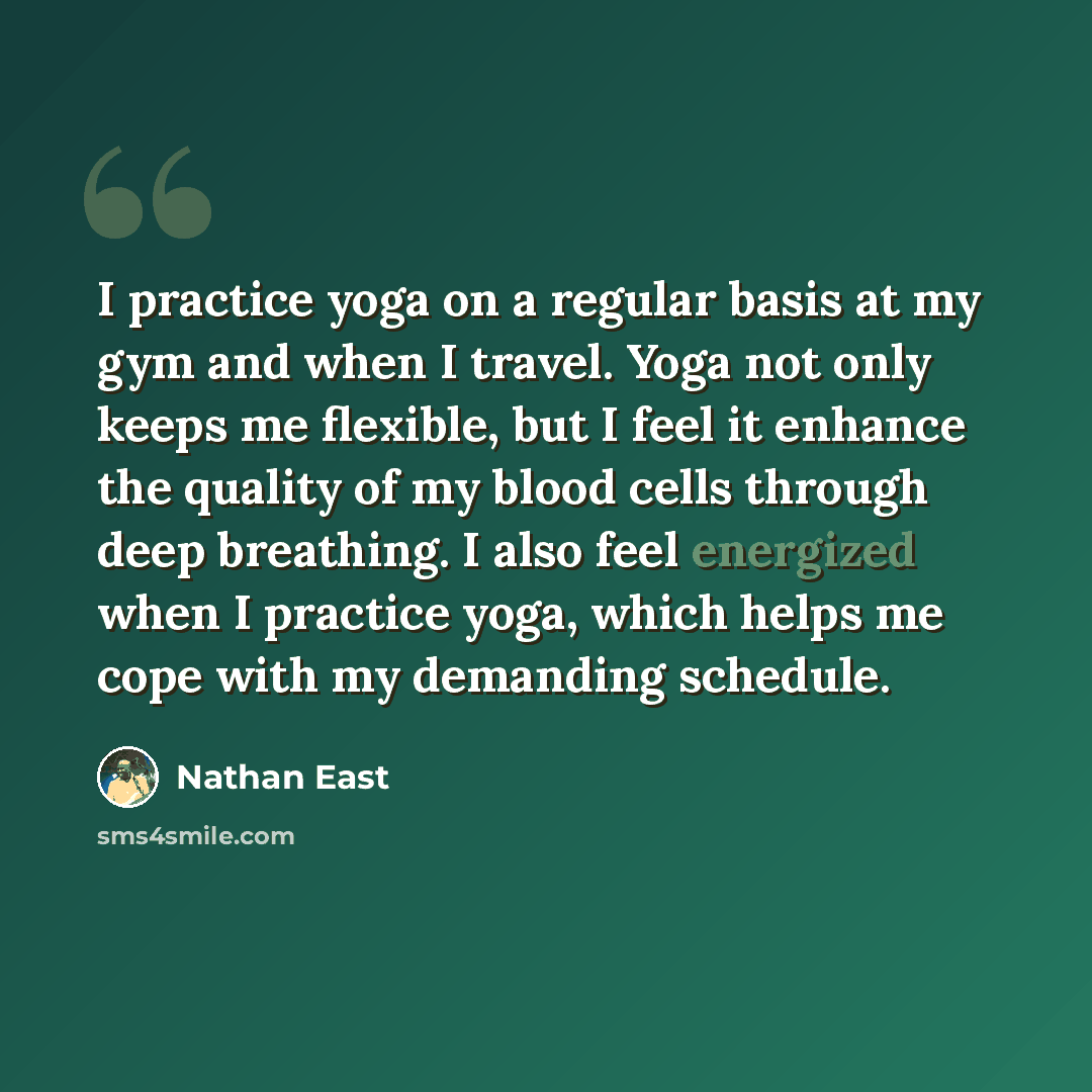 “I practice yoga on a regular basis at my gym and when I travel. Yoga not only keeps me flexible, but I feel it enhance the quality of my blood cells through deep breathing. I also feel energized when I practice yoga, which helps me cope with my demanding schedule.” quote by Nathan East