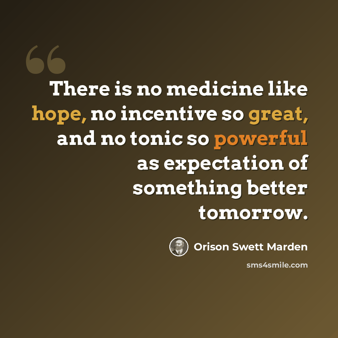 “There is no medicine like hope, no incentive so great, and no tonic so powerful as expectation of something better tomorrow.” quote by Orison Swett Marden