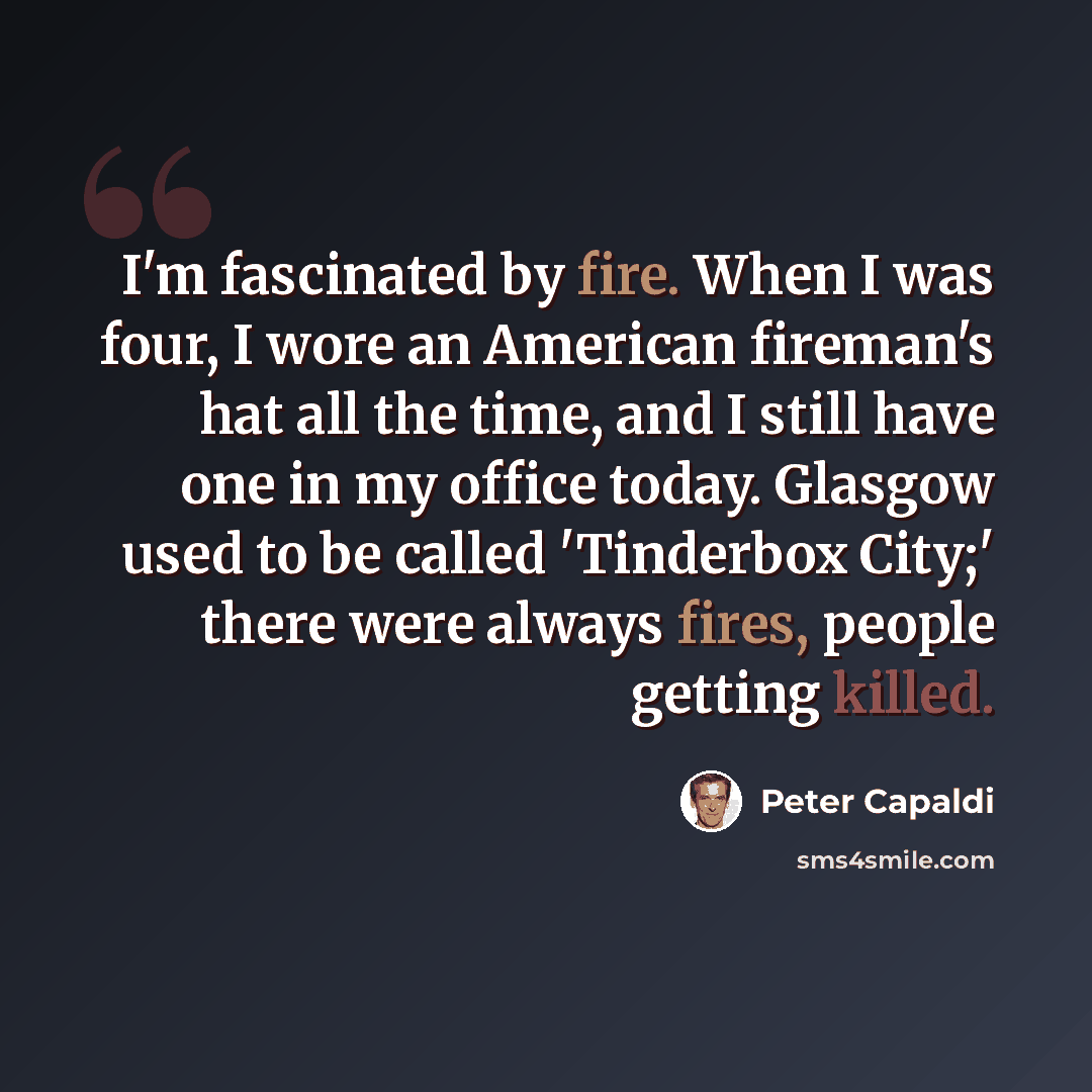 “I'm fascinated by fire. When I was four, I wore an American fireman's hat all the time, and I still have one in my office today. Glasgow used to be called 'Tinderbox City;' there were always fires, people getting killed.” quote by Peter Capaldi