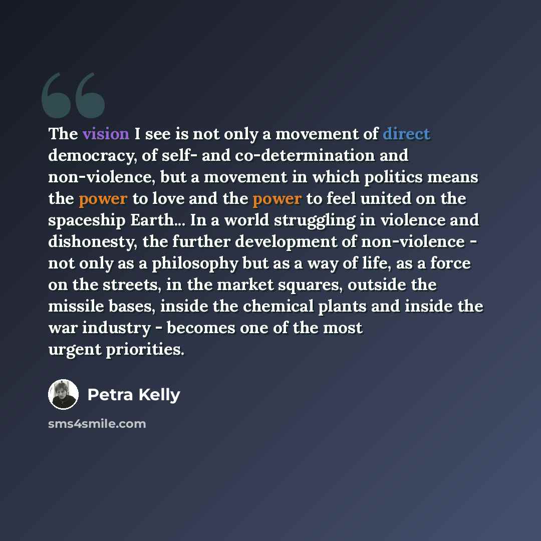 “The vision I see is not only a movement of direct democracy, of self- and co-determination and non-violence, but a movement in which politics means the power to love and the power to feel united on the spaceship Earth... In a world struggling in violence and dishonesty, the further development of…” quote by Petra Kelly