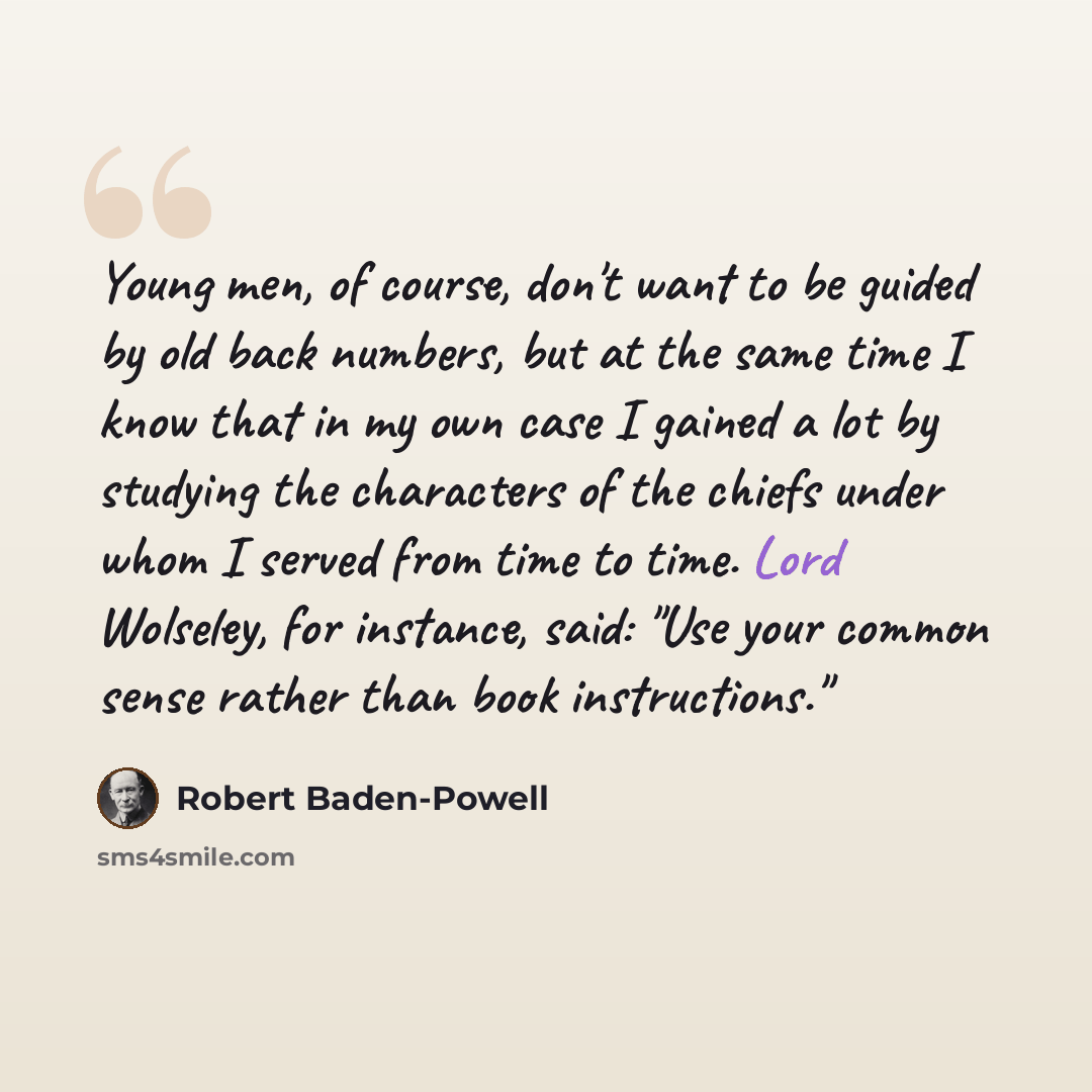 “Young men, of course, don't want to be guided by old back numbers, but at the same time I know that in my own case I gained a lot by studying the characters of the chiefs under whom I served from time to time. Lord Wolseley, for instance, said: "Use your common sense rather than book instructions."” quote by Robert Baden-Powell