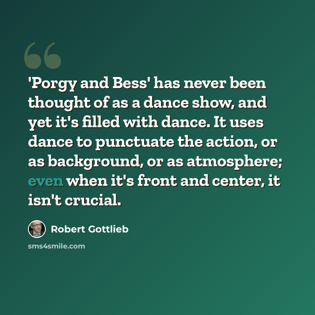 “'Porgy and Bess' has never been thought of as a dance show, and yet it's filled with dance. It uses dance to punctuate the action, or as background, or as atmosphere; even when it's front and center, it isn't crucial.” quote by Robert Gottlieb