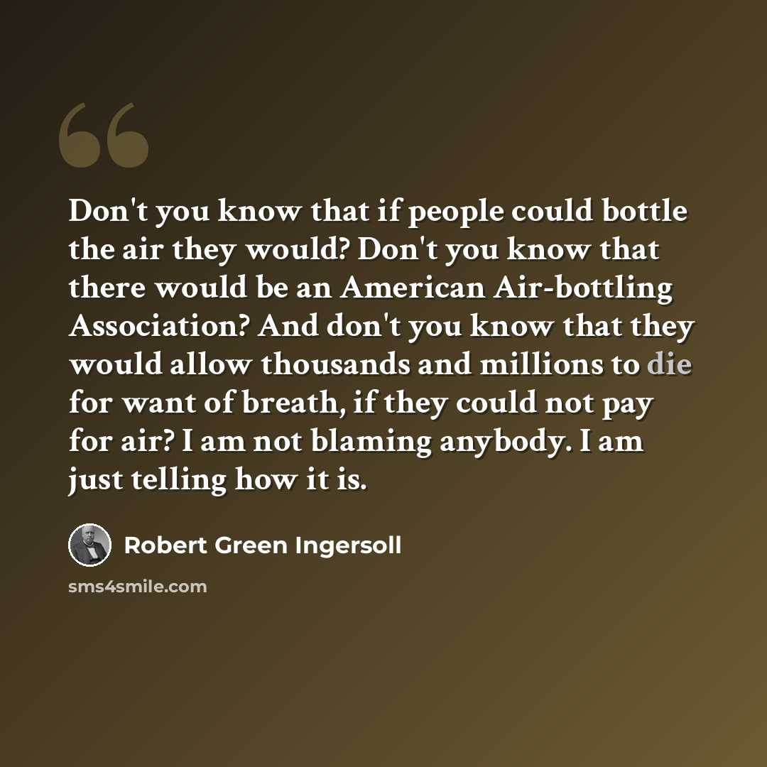 “Don't you know that if people could bottle the air they would? Don't you know that there would be an American Air-bottling Association? And don't you know that they would allow thousands and millions to die for want of breath, if they could not pay for air? I am not blaming anybody. I am just…” quote by Robert Green Ingersoll