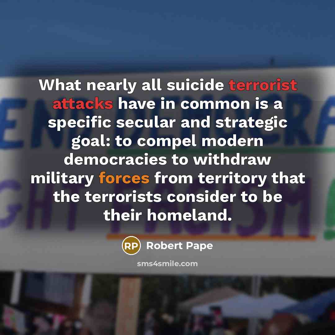 “What nearly all suicide terrorist attacks have in common is a specific secular and strategic goal: to compel modern democracies to withdraw military forces from territory that the terrorists consider to be their homeland.” quote by Robert Pape