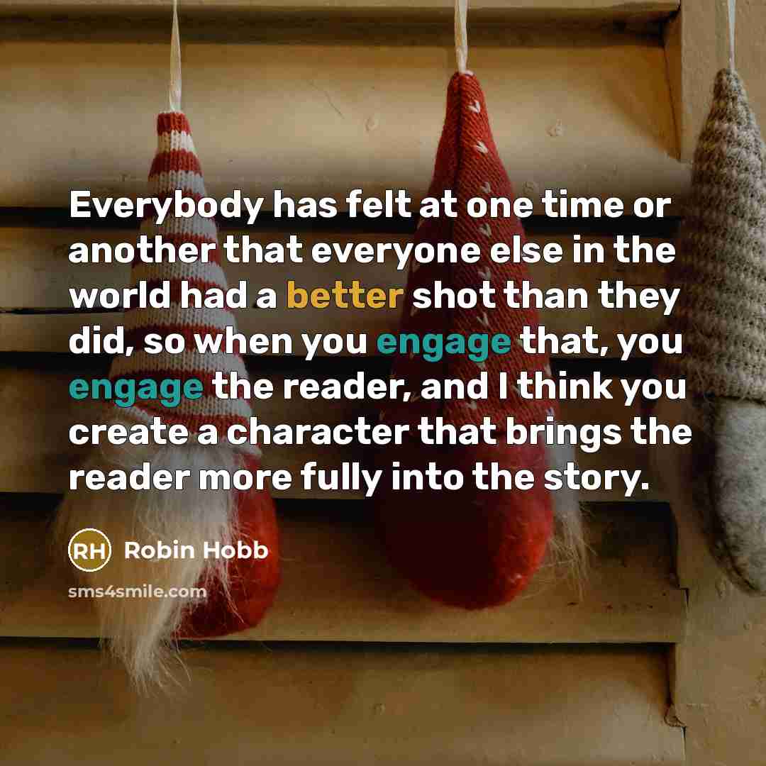 “Everybody has felt at one time or another that everyone else in the world had a better shot than they did, so when you engage that, you engage the reader, and I think you create a character that brings the reader more fully into the story.” quote by Robin Hobb