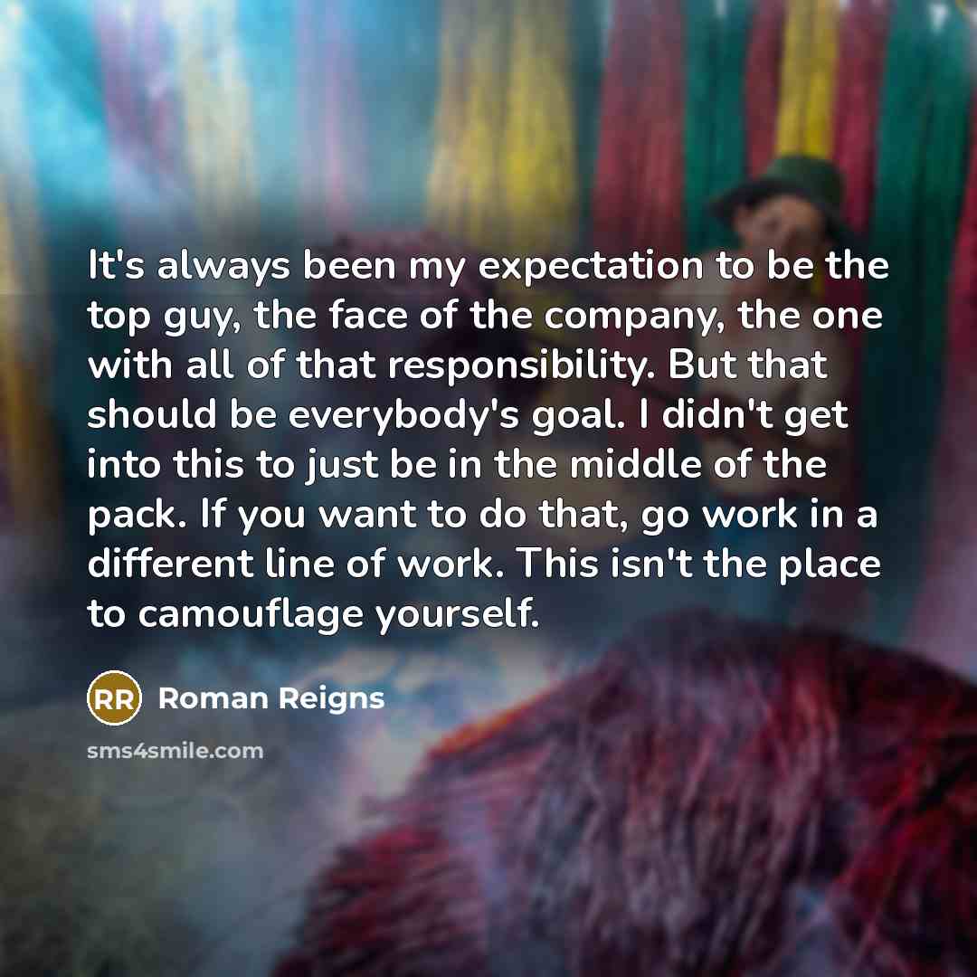 “It's always been my expectation to be the top guy, the face of the company, the one with all of that responsibility. But that should be everybody's goal. I didn't get into this to just be in the middle of the pack. If you want to do that, go work in a different line of work. This isn't the place…” quote by Roman Reigns