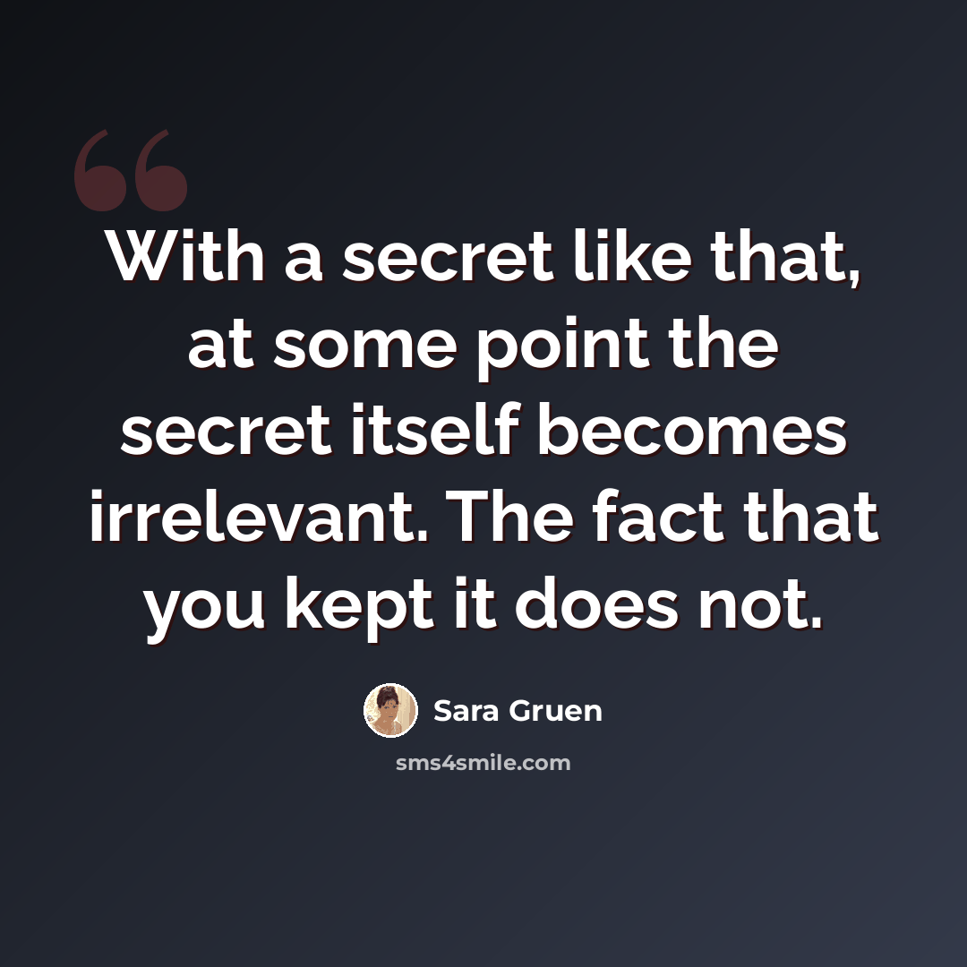 “With a secret like that, at some point the secret itself becomes irrelevant. The fact that you kept it does not.” quote by Sara Gruen