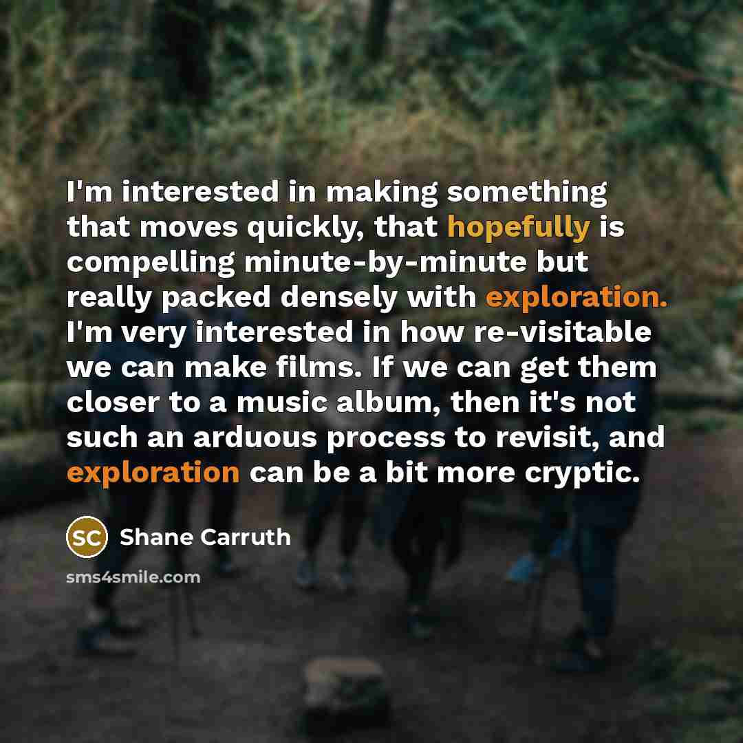 “I'm interested in making something that moves quickly, that hopefully is compelling minute-by-minute but really packed densely with exploration. I'm very interested in how re-visitable we can make films. If we can get them closer to a music album, then it's not such an arduous process to revisit…” quote by Shane Carruth
