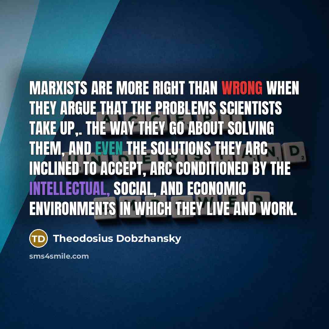 “Marxists are more right than wrong when they argue that the problems scientists take up,. the way they go about solving them, and even the solutions they arc inclined to accept, arc conditioned by the intellectual, social, and economic environments in which they live and work.” quote by Theodosius Dobzhansky