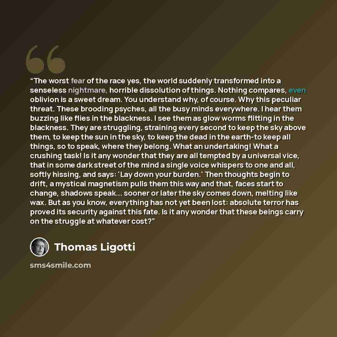 “The worst fear of the race yes, the world suddenly transformed into a senseless nightmare, horrible dissolution of things. Nothing compares, even oblivion is a sweet dream. You understand why, of course. Why this peculiar threat. These brooding psyches, all the busy minds everywhere. I hear them…” quote by Thomas Ligotti