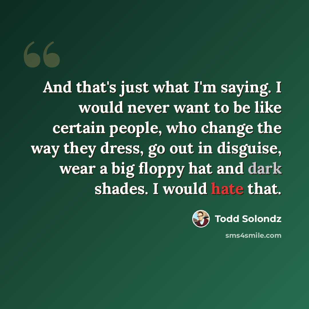 “And that's just what I'm saying. I would never want to be like certain people, who change the way they dress, go out in disguise, wear a big floppy hat and dark shades. I would hate that.” quote by Todd Solondz