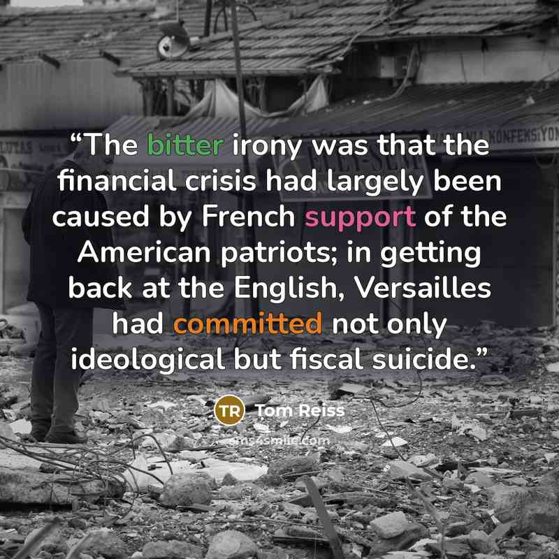 “The bitter irony was that the financial crisis had largely been caused by French support of the American patriots; in getting back at the English, Versailles had committed not only ideological but fiscal suicide.” quote by Tom Reiss
