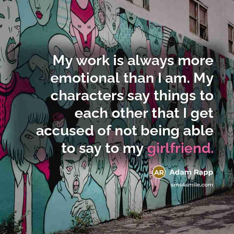 “My work is always more emotional than I am. My characters say things to each other that I get accused of not being able to say to my girlfriend.” quote by Adam Rapp