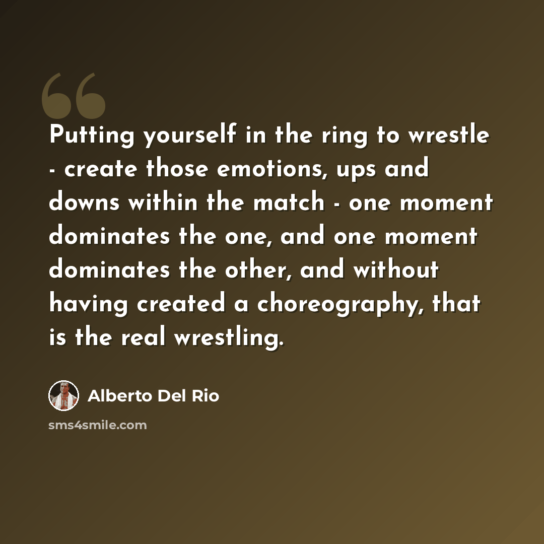 “Putting yourself in the ring to wrestle - create those emotions, ups and downs within the match - one moment dominates the one, and one moment dominates the other, and without having created a choreography, that is the real wrestling.” quote by Alberto Del Rio