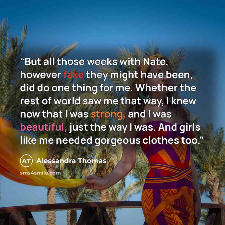 “But all those weeks with Nate, however fake they might have been, did do one thing for me. Whether the rest of world saw me that way, I knew now that I was strong, and I was beautiful, just the way I was. And girls like me needed gorgeous clothes too.” quote by Alessandra Thomas