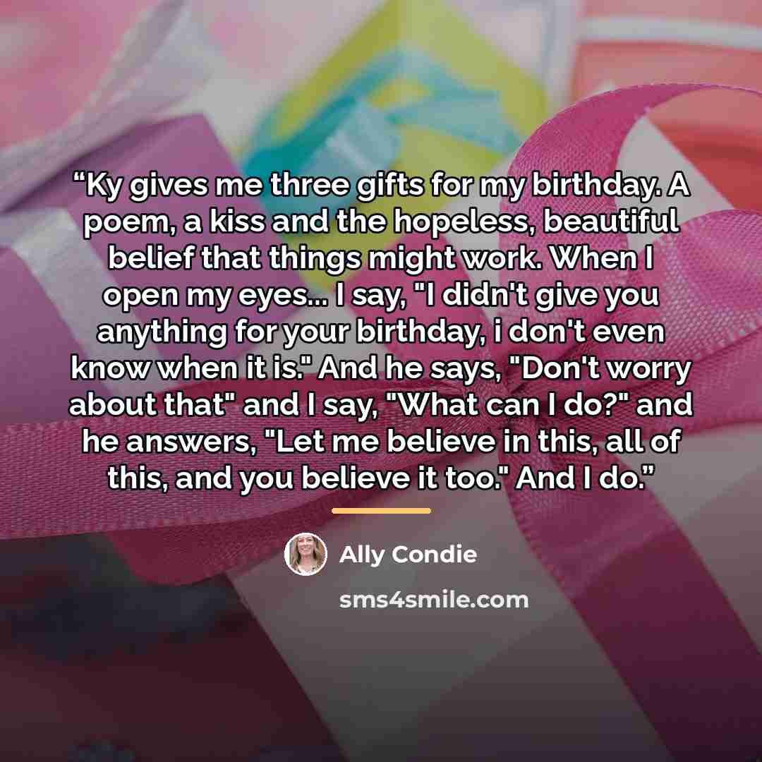 “Ky gives me three gifts for my birthday. A poem, a kiss and the hopeless, beautiful belief that things might work. When I open my eyes... I say, "I didn't give you anything for your birthday, i don't even know when it is." And he says, "Don't worry about that" and I say, "What can I do?" and he…” quote by Ally Condie