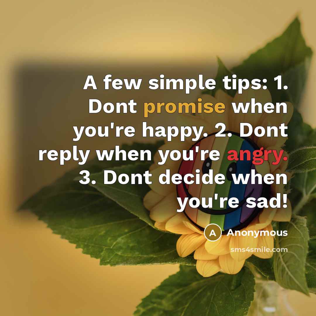 “A few simple tips: 1. Dont promise when you're happy. 2. Dont reply when you're angry. 3. Dont decide when you're sad!” quote by Anonymous