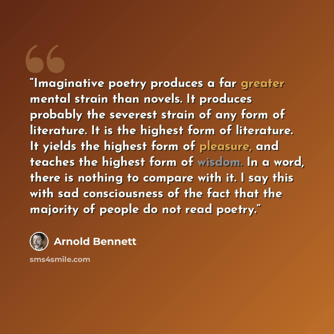 “Imaginative poetry produces a far greater mental strain than novels. It produces probably the severest strain of any form of literature. It is the highest form of literature. It yields the highest form of pleasure, and teaches the highest form of wisdom. In a word, there is nothing to compare with…” quote by Arnold Bennett