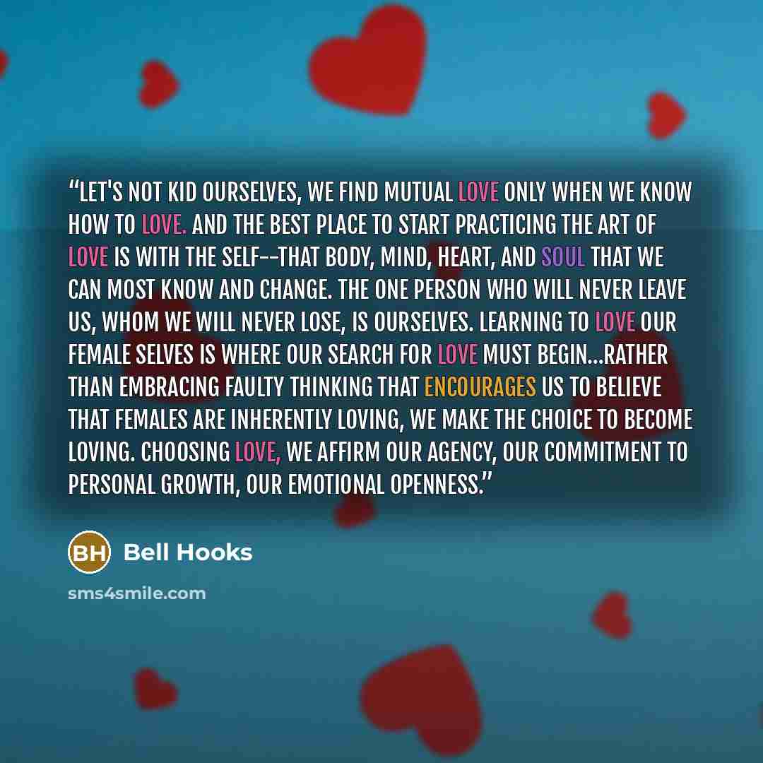 “Let's not kid ourselves, we find mutual love only when we know how to love. And the best place to start practicing the art of love is with the self--that body, mind, heart, and soul that we can most know and change. The one person who will never leave us, whom we will never lose, is ourselves…” quote by bell hooks