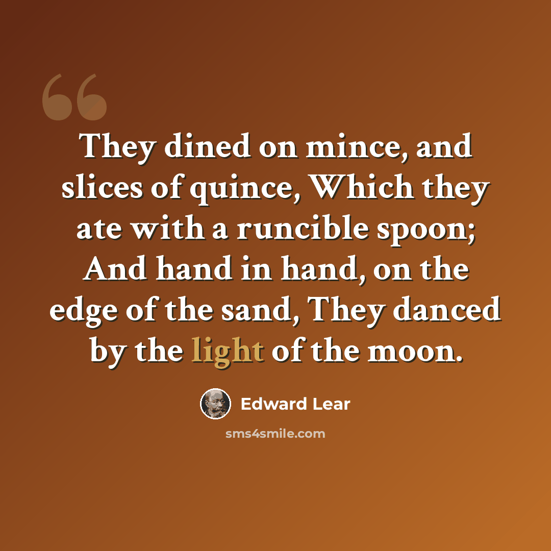 “They dined on mince, and slices of quince, Which they ate with a runcible spoon; And hand in hand, on the edge of the sand, They danced by the light of the moon.” quote by Edward Lear