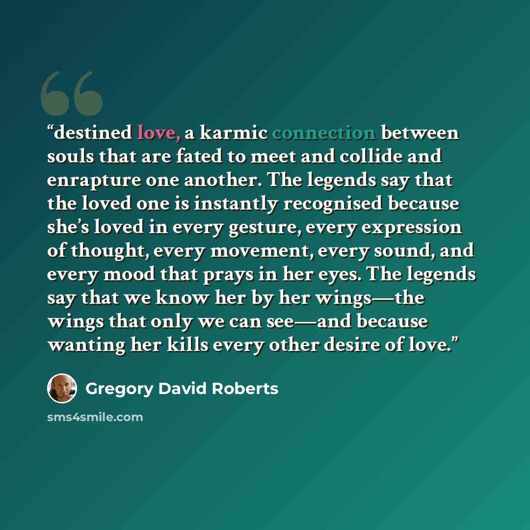 “destined love, a karmic connection between souls that are fated to meet and collide and enrapture one another. The legends say that the loved one is instantly recognised because she’s loved in every gesture, every expression of thought, every movement, every sound, and every mood that prays in her…” quote by Gregory David Roberts