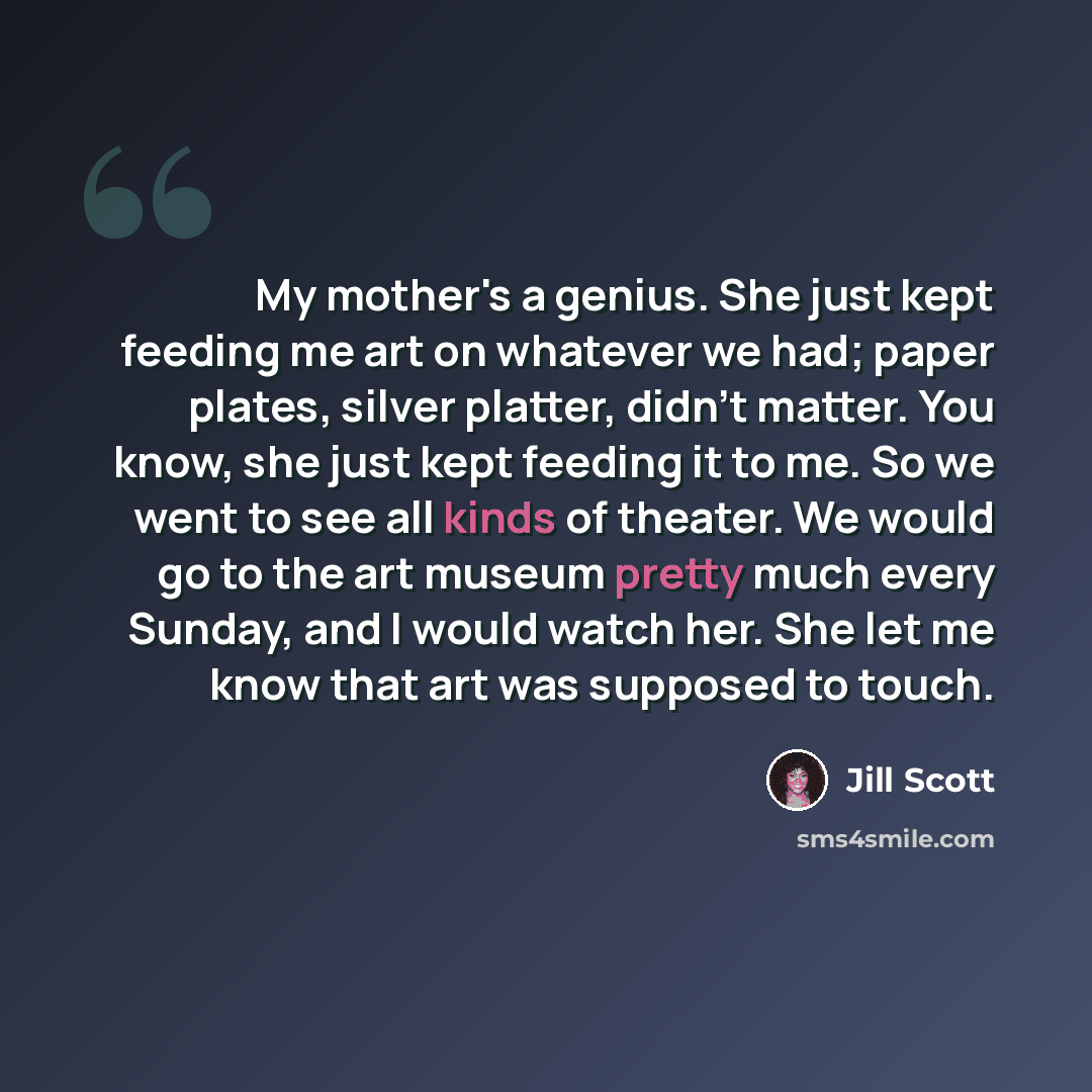 “My mother's a genius. She just kept feeding me art on whatever we had; paper plates, silver platter, didn't matter. You know, she just kept feeding it to me. So we went to see all kinds of theater. We would go to the art museum pretty much every Sunday, and I would watch her. She let me know that…” quote by Jill Scott