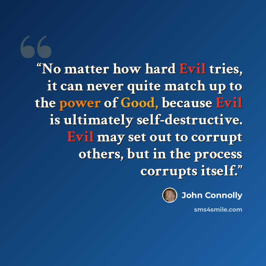 “No matter how hard Evil tries, it can never quite match up to the power of Good, because Evil is ultimately self-destructive. Evil may set out to corrupt others, but in the process corrupts itself.” quote by John Connolly