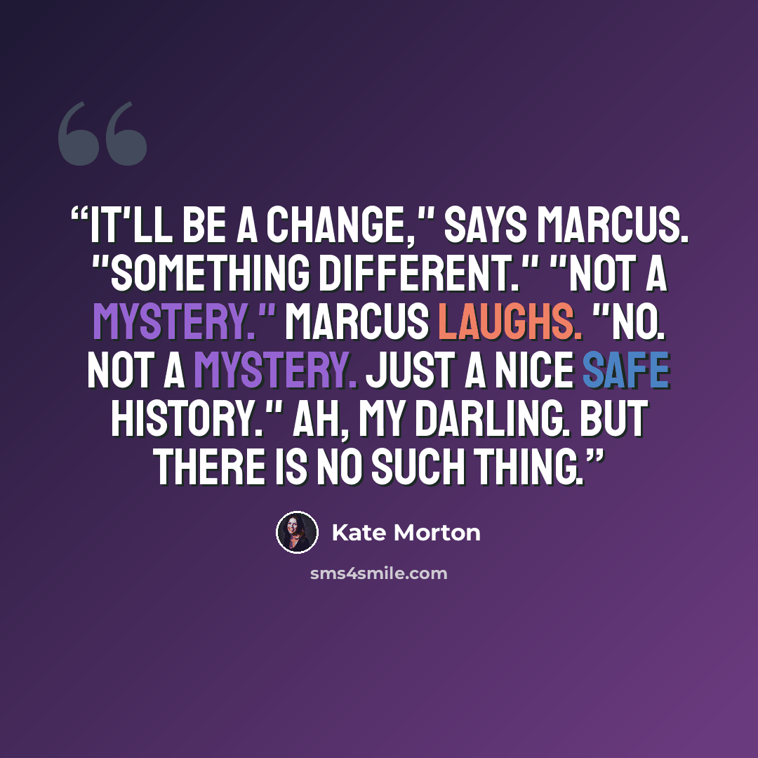 “It'll be a change," says Marcus. "Something different." "Not a mystery." Marcus laughs. "No. Not a mystery. Just a nice safe history." Ah, my darling. But there is no such thing.” quote by Kate Morton