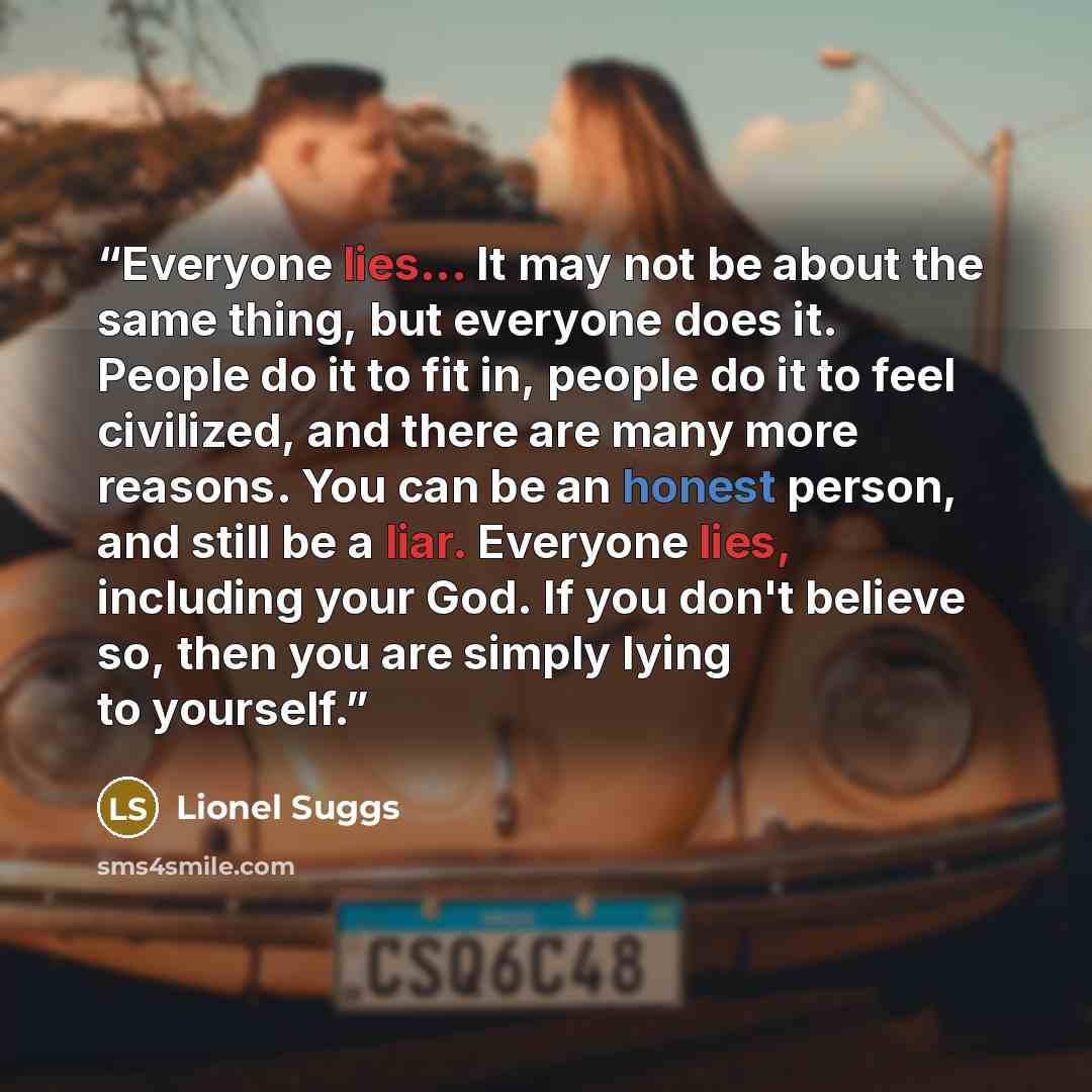 “Everyone lies... It may not be about the same thing, but everyone does it. People do it to fit in, people do it to feel civilized, and there are many more reasons. You can be an honest person, and still be a liar. Everyone lies, including your God. If you don't believe so, then you are simply…” quote by Lionel Suggs