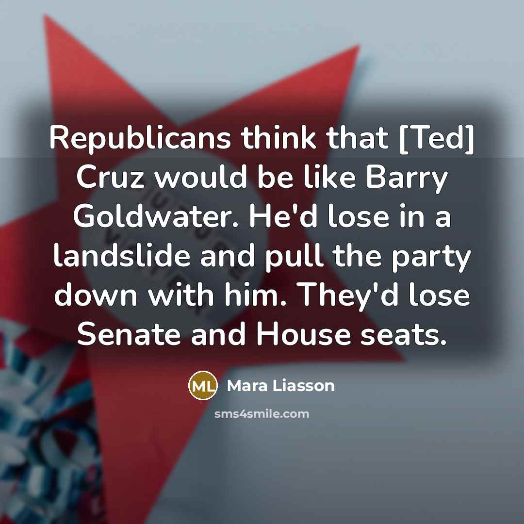 “Republicans think that [Ted] Cruz would be like Barry Goldwater. He'd lose in a landslide and pull the party down with him. They'd lose Senate and House seats.” quote by Mara Liasson