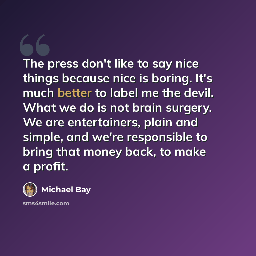 “The press don't like to say nice things because nice is boring. It's much better to label me the devil. What we do is not brain surgery. We are entertainers, plain and simple, and we're responsible to bring that money back, to make a profit.” quote by Michael Bay
