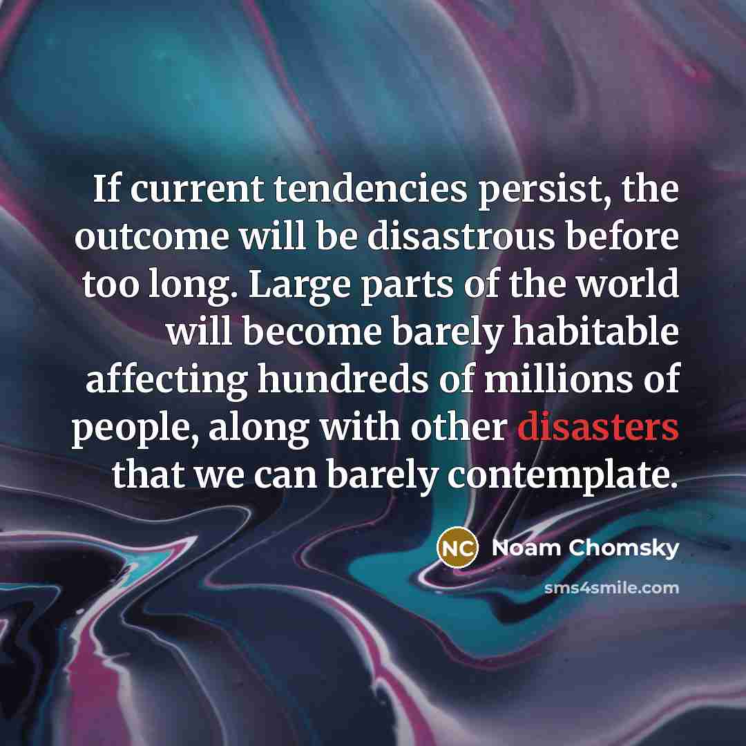 “If current tendencies persist, the outcome will be disastrous before too long. Large parts of the world will become barely habitable affecting hundreds of millions of people, along with other disasters that we can barely contemplate.” quote by Noam Chomsky