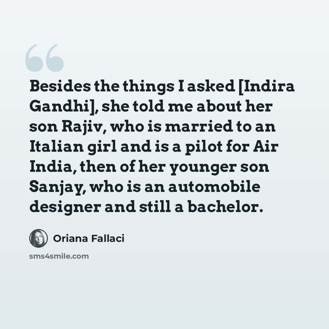 “Besides the things I asked [Indira Gandhi], she told me about her son Rajiv, who is married to an Italian girl and is a pilot for Air India, then of her younger son Sanjay, who is an automobile designer and still a bachelor.” quote by Oriana Fallaci
