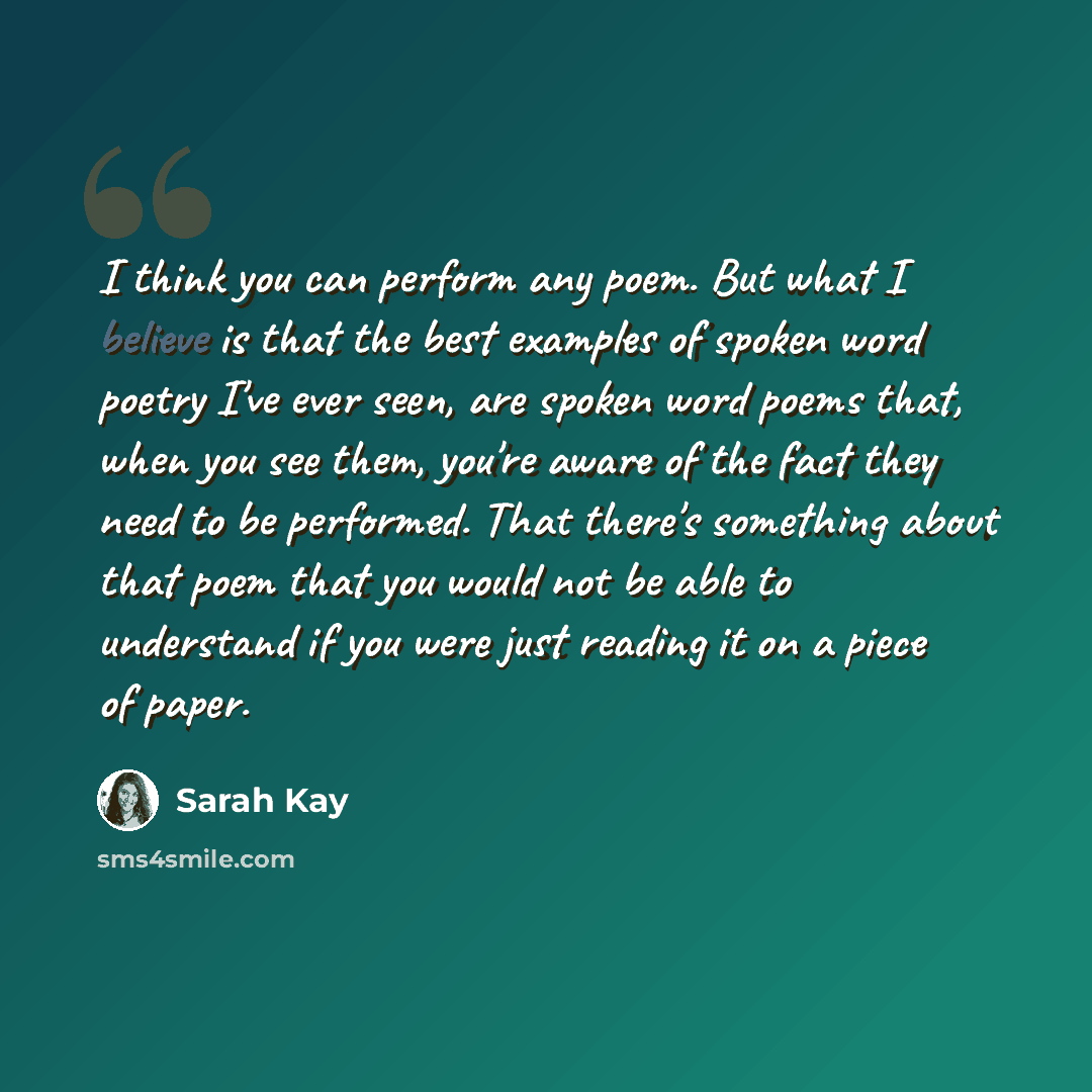“I think you can perform any poem. But what I believe is that the best examples of spoken word poetry I've ever seen, are spoken word poems that, when you see them, you're aware of the fact they need to be performed. That there's something about that poem that you would not be able to understand if…” quote by Sarah Kay