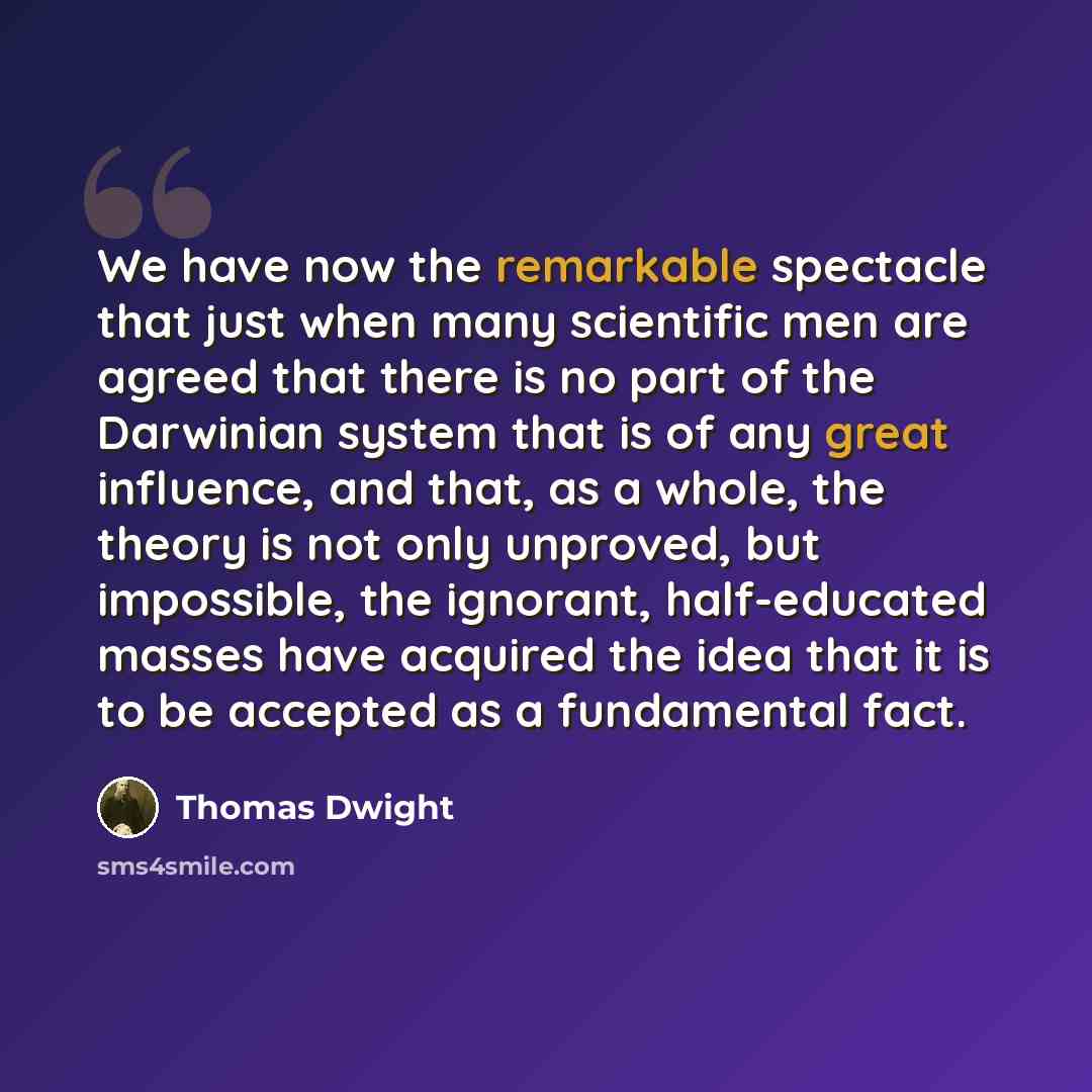 “We have now the remarkable spectacle that just when many scientific men are agreed that there is no part of the Darwinian system that is of any great influence, and that, as a whole, the theory is not only unproved, but impossible, the ignorant, half-educated masses have acquired the idea that it…” quote by Thomas Dwight